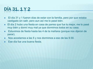 Día 31, 1 y 2 El día 31 y 1 fueron días de estar con la familia, pero por que estaba castigado sin salir, pero aun así me lo pasé bién.El día 2 hubo una fiesta en casa de parres que fue lo mejor, me lo pasé muy bién y dormí muy mal ya que dormimos todos en su casa.Estuvimos de fiesta hasta las 4 de la mañana (porque nos dijeron de parar).Nos acostamos a las 5 y nos dormimos a eso de las 9:30. Ese día fue una buena fiesta.