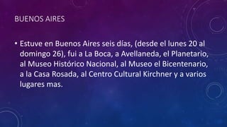 BUENOS AIRES
• Estuve en Buenos Aires seis días, (desde el lunes 20 al
domingo 26), fui a La Boca, a Avellaneda, el Planetario,
al Museo Histórico Nacional, al Museo el Bicentenario,
a la Casa Rosada, al Centro Cultural Kirchner y a varios
lugares mas.
 