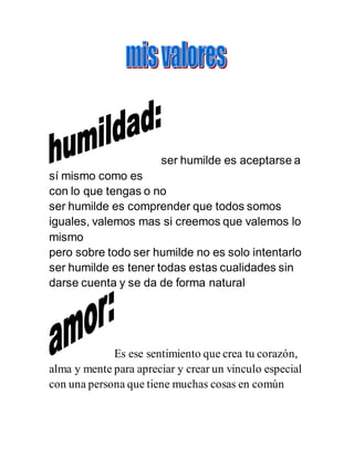 ser humilde es aceptarse a
sí mismo como es
con lo que tengas o no
ser humilde es comprender que todos somos
iguales, valemos mas si creemos que valemos lo
mismo
pero sobre todo ser humilde no es solo intentarlo
ser humilde es tener todas estas cualidades sin
darse cuenta y se da de forma natural
Es ese sentimiento que crea tu corazón,
alma y mente para apreciar y crear un vinculo especial
con una persona que tiene muchas cosas en común