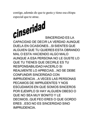 contigo, además de que te gusta y tiene esa chispa
especial que te atrae.
SINCERIDAD ES LA
CAPACIDAD DE DECIR LA VERDAD AUNQUE
DUELA EN OCASIONES...SI SIENTES QUE
ALGUIEN QUE TU QUIERES ESTA OBRANDO
MAL O ESTA HACIENDO ALGO MALO
AUNQUE A ESA PERSONA NO LE GUSTE LO
QUE TU TIENES QUE DECIRLE ES TU
RESPONSABILIDAD HACERLO SI
REALMENTE LO APRECIAS...NO SE DEBE
CONFUNDIR SINCERIDAD CON
IMPRUDENCIA ..A VECES LAS PERSONAS
PECAMOS DE IMPRUDENTES Y NOS
ESCUDAMOS EN QUE SOMOS SINCEROS
POR EJEMPLO SI HAY ALGUIEN OBESO O
QUE NO SEA MUY BONITO Y LE
DECIMOS..QUE FEO ERES O QUE GORDO
ERES ..ESO NO ES SINCERIDAD SINO
IMPRUDENCIA.