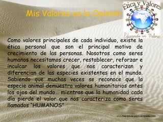 Como valores principales de cada individuo, existe la
ética personal que son el principal motivo de
crecimiento de las personas. Nosotros como seres
humanos necesitamos crecer, restablecer, reforzar e
inculcar los valores que nos caracterizan y
diferencian de las especies existentes en el mundo.
Sabiendo que muchas veces se reconoce que la
especie animal demuestra valores humanitarios antes
los ojos del mundo… mientras que la humanidad cada
día pierde el valor que nos caracteriza como seres
llamados “HUMANOS”
Mis Valores es la Opinión
 