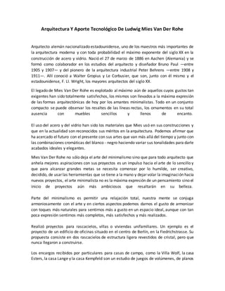 Arquitectura Y Aporte Tecnológico De Ludwig Mies Van Der Rohe
Arquitecto alemán nacionalizado estadounidense, uno de los maestros más importantes de
la arquitectura moderna y con toda probabilidad el máximo exponente del siglo XX en la
construcción de acero y vidrio. Nació el 27 de marzo de 1886 en Aachen (Alemania) y se
formó como colaborador en los estudios del arquitecto y diseñador Bruno Paul —entre
1905 y 1907— y del pionero de la arquitectura industrial Peter Behrens —entre 1908 y
1911—. Allí conoció a Walter Gropius y Le Corbusier, que son, junto con él mismo y el
estadounidense, F. Ll. Wright, los mayores arquitectos del siglo XX.
El legado de Mies Van Der Rohe es explotado al máximo aún de aquellos cuyos gustos tan
exigentes han sido totalmente satisfechos, los mismos son llevados a la máxima expresión
de las formas arquitectónicas de hoy por los amantes minimalistas. Todo en un conjunto
compacto se puede observar los resaltes de las líneas rectas, los ornamentos en su total
ausencia con muebles sencillos y llenos de encanto.
El uso del acero y del vidrio han sido los materiales que Mies usó en sus construcciones y
que en la actualidad son reconocidos sus méritos en la arquitectura. Podemos afirmar que
ha acercado el futuro con el presente con sus artes que van más allá del tiempo y junto con
las combinaciones cromáticas del blanco - negro haciendo variar sus tonalidades para darle
acabados ideales y elegantes.
Mies Van Der Rohe no sólo deja el arte del minimalismo sino que para todo arquitecto que
anhela mejores aspiraciones con sus proyectos es un impulso hacia el arte de lo sencillo y
que para alcanzar grandes metas se necesita comenzar por lo humilde, ser creativo,
decidido, de usar las herramientas que se tiene a la mano y dejar volar la imaginación hacia
nuevos proyectos, el arte minimalista no es la máxima expresión de un pensamiento sino el
inicio de proyectos aún más ambiciosos que resaltarán en su belleza.
Parte del minimalismo es permitir una relajación total, nuestra mente se conjuga
armoniosamente con el arte y en ciertos aspectos podemos darnos el gusto de armonizar
con toques más naturales para sentirnos más a gusto en un espacio ideal, aunque con tan
poca expresión sentirnos más completos, más satisfechos y más realizados.
Realizó proyectos para rascacielos, villas o viviendas unifamiliares. Un ejemplo es el
proyecto de un edificio de oficinas situado en el centro de Berlín, en la Fiedrichstrasse. Su
propuesta consiste en dos rascacielos de estructura ligera revestidos de cristal, pero que
nunca llegaron a construirse.
Los encargos recibidos por particulares para casas de campo, como la Villa Wolf, la casa
Esters, la casa Lange y la casa Kempfeld son un estudio de juegos de volúmenes, de planos
 