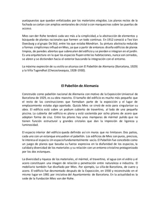 yuxtapuestos que quedan enfatizados por los materiales elegidos. Los planos rectos de la
fachada se cortan con amplios ventanales de cristal o con marquesinas sobre las puertas de
acceso.
Mies van der Rohe tenderá cada vez más a la simplicidad, a la abstracción de elementos y
búsqueda de plantas racionales que formen un todo continuo. En 1912 conoció a Teo Van
Doesburg y al grupo De Stijl, entre los que estaba Mondrian. Su pintura abstracta reducida
a formas simplísimas influyó en Mies, ya que a partir de entonces diseña edificios de planos
limpios, de paredes abiertas que sobresalen del edificio y se pierden e integran en el jardín.
Es una arquitectura en la que los espacios fluyen ente las habitaciones, nunca son cerrados,
se abren y se distienden hacia el exterior buscando la integración con el entorno.
La máxima expresión de su estilo se alcanza con El Pabellón de Alemania (Barcelona, 1929)
y la Villa Tugendhat (Checoslovaquia, 1928-1930).
El Pabellón de Alemania
Construido como pabellón nacional de Alemania con motivo de la Exposición Universal de
Barcelona de 1929, es su obra maestra. El tamaño del edificio es mucho más pequeño que
el resto de las construcciones que formaban parte de la exposición y el lugar de
emplazamiento estaba algo apartado. Quizás Mies se sirvió de esto para singularizar su
obra. El edificio está sobre un podium cubierto de travertino, al lado de una pequeña
piscina. La cubierta del edificio es plana y está sostenida por ocho pilares de acero que
adoptan forma de cruz. Entre los pilares hay unas mamparas de mármol pulido que no
tienen función estructural y grandes cristales que dan la impresión de ligereza y
luminosidad.
El espacio interior del edificio queda definido así sin muros que no limitasen. Dos patios,
cada uno con un estanque encuadran el pabellón. Los edificios de Mies son puros, precisos,
le interesael espacio.Un espaciofundamentalmente vacío. ElPabellón fue concebido como
un juego de planos que basaba su fuerza expresiva en la diafanidad de los espacios, la
calidad y diversidad de los materiales y su relación con un entorno cristalino protagonizado
por los dos estanques.
La diversidad y riqueza de los materiales, el mármol, el travertino, el agua con el vidrio y el
acero constituyen una imagen de relación y penetración entre naturaleza e industria. El
mobiliario también fue diseñado por Mies. Por ejemplo, La silla de Barcelona, de cuero y
acero. El edificio fue desmontado después de la Exposición, en 1930 y reconstruido en el
mismo lugar en 1981 por iniciativa del Ayuntamiento de Barcelona. En la actualidad es la
sede de la Fundación Mies van der Rohe.
 