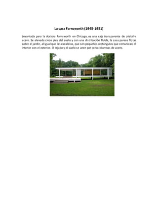 La casa Farnsworth (1945-1951)
Levantada para la doctora Farnsworth en Chicago, es una caja transparente de cristal y
acero. Se elevada cinco pies del suelo y con una distribución fluida, la casa parece flotar
sobre el jardín, al igual que las escaleras, que son pequeños rectángulos que comunican el
interior con el exterior. El tejado y el suelo se unen por ocho columnas de acero.
 