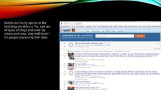 Reddit.com in my opinion is the
best blog site there is. You can see
all types of blogs and even has
videos and news. Very well known
for people expressing their ideas.
 