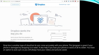 Drop box is another type of cloud but its sync more accurately with your phone. This [program is great if your
phone is damaged by dropping it or water. It also help if you lose your phone or worst of all its stolen. You have
an option to auto sync so you will always have your videos and pictures saved.
 