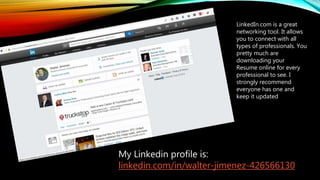 LinkedIn.com is a great
networking tool. It allows
you to connect with all
types of professionals. You
pretty much are
downloading your
Resume online for every
professional to see. I
strongly recommend
everyone has one and
keep it updated
My Linkedin profile is:
linkedin.com/in/walter-jimenez-426566130
 