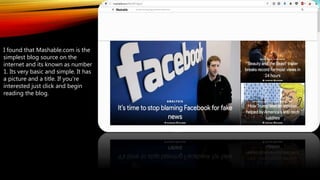 I found that Mashable.com is the
simplest blog source on the
internet and its known as number
1. Its very basic and simple. It has
a picture and a title. If you're
interested just click and begin
reading the blog.
 