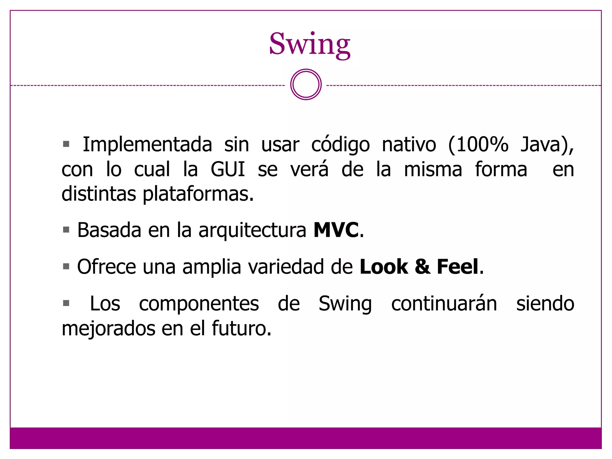Swing Implementada sin usar código nativo (100% Java),  con lo cual la GUI se verá de la misma forma  en distintas plataformas. Basada en la arquitectura MVC. Ofrece una amplia variedad de Look & Feel. Los componentes de Swing continuarán siendo  mejorados en el futuro.