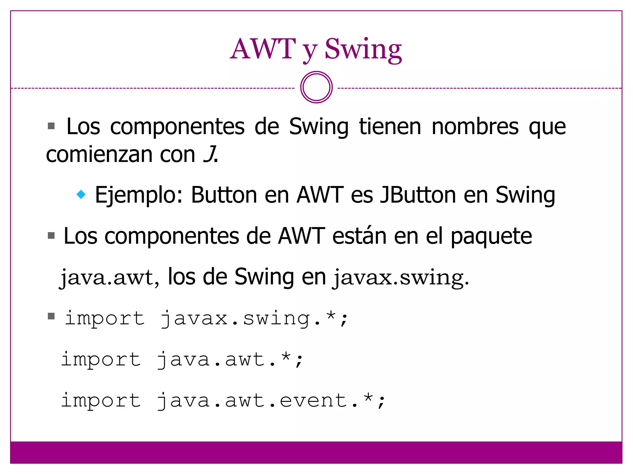 AWT y Swing Los componentes de Swing tienen nombres que  comienzan con J. Ejemplo: Button en AWT es JButton en Swing Los componentes de AWT están en el paquete  java.awt, los de Swing en javax.swing. import javax.swing.*; import java.awt.*; import java.awt.event.*;