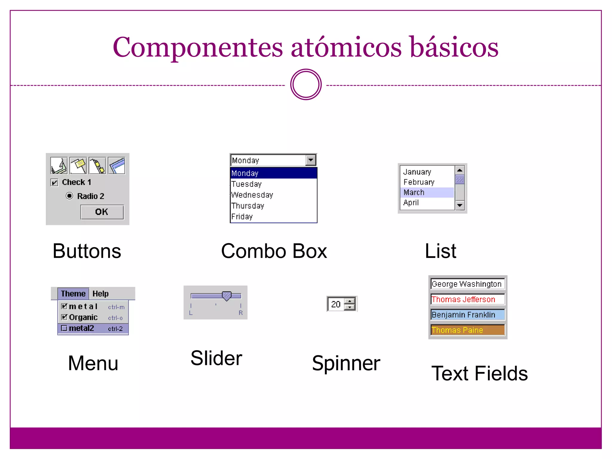 Componentes de Swing La clase Component (y sus subclases) proveen soporte  para manejo de eventos, cambio del tamaño de un componente, control de color y fuentes, pintado. Un componente es un objeto de una subclase concreta.Se distinguen dos clases de componentes: Componentes de control de la GUI: la interacción de la GUI con el usuario  se realiza a través de ellos.    Contenedores: contienen otros componentes (u otros      contenedores).
