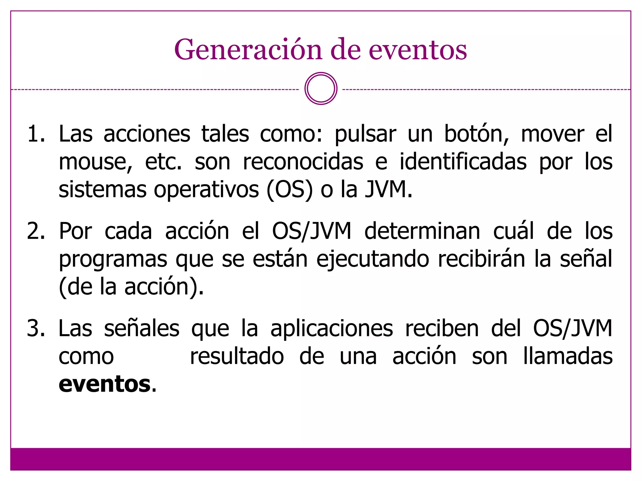 Generación de eventosLas acciones tales como: pulsar un botón, mover el mouse, etc. son reconocidas e identificadas por los sistemas operativos (OS) o la JVM.2. Por cada acción el OS/JVM determinan cuál de los     programas que se están ejecutando recibirán la señal (de la acción).3. Las señales que la aplicaciones reciben del OS/JVM como resultado de una acción son llamadas eventos.      