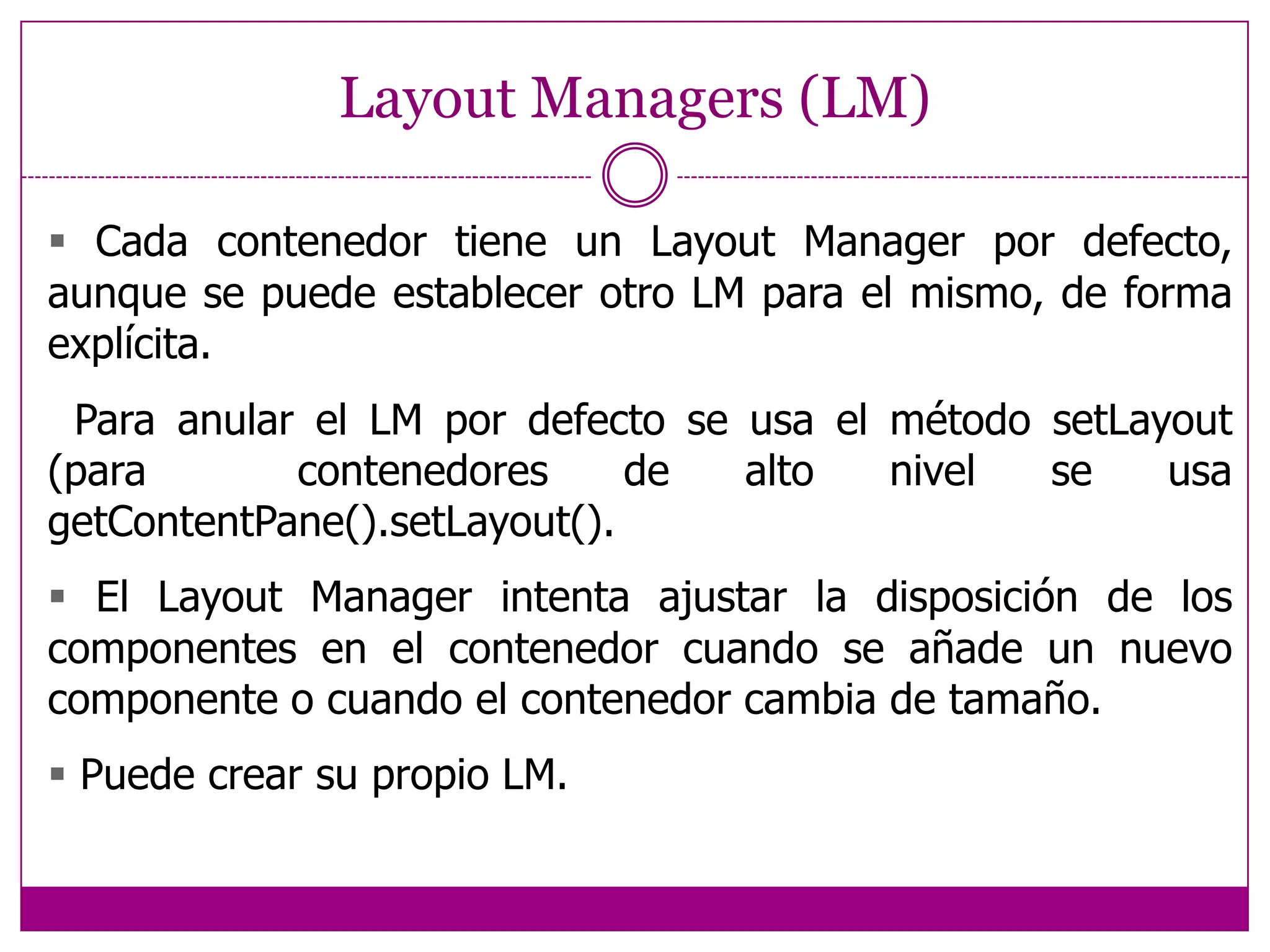 Componentes GUI 1.- Crear       Instanciar objeto: b = new JButton(“press me”);2.- Configurar       Propiedades: b.text = “press me”;(evitar en Java)       Métodos:            b2 = new JButton("Middlebutton", middleButtonIcon);        b2.setVerticalTextPosition(AbstractButton.BOTTOM);          b2.setHorizontalTextPosition(AbstractButton.CENTER);b2.setMnemonic(KeyEvent.VK_M);          b2.setToolTipText("Thismiddlebuttondoesnothing “            + "whenyouclickit.");3.- Añadir        panel.add(b);4.- Manejar eventos