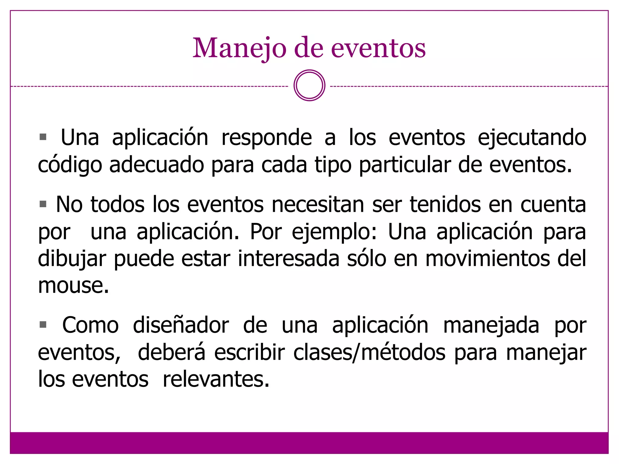 Manejo de eventos Una aplicación responde a los eventos ejecutando código adecuado para cada tipo particular de eventos. No todos los eventos necesitan ser tenidos en cuenta poruna aplicación. Por ejemplo: Una aplicación para dibujar puede estar interesada sólo en movimientos del mouse. Como diseñador de una aplicación manejada por eventos,  deberá escribir clases/métodos para manejar los eventos  relevantes. 