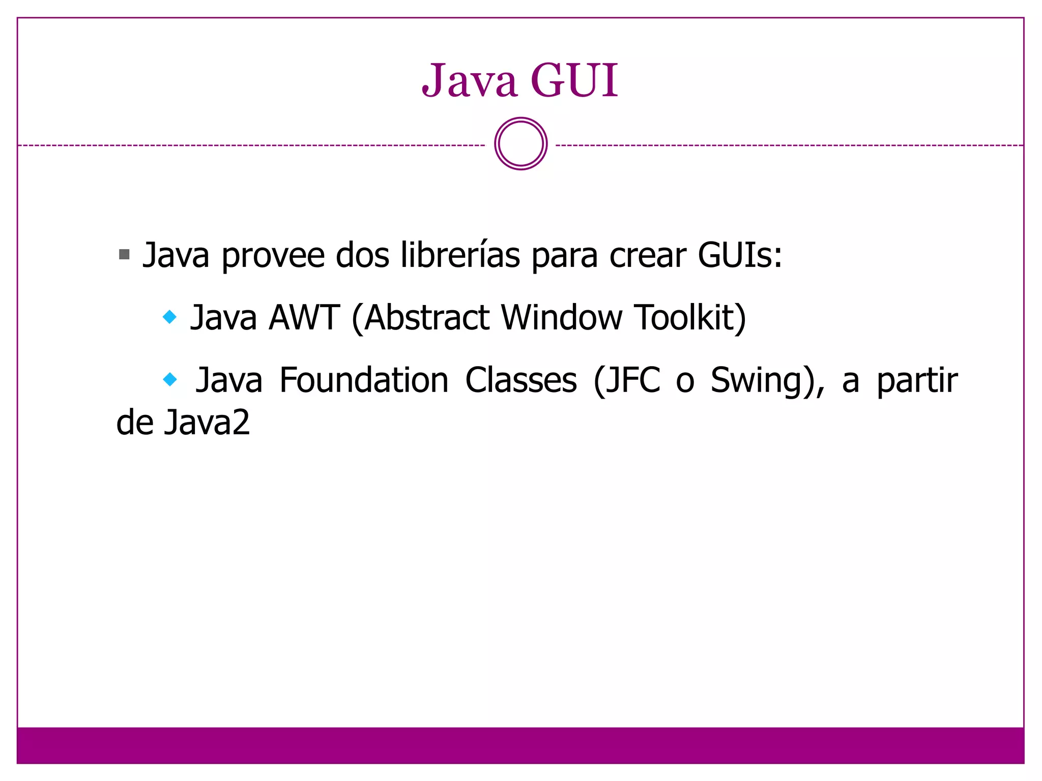 Java GUI Java provee dos librerías para crear GUIs:     Java AWT (Abstract Window Toolkit)     Java Foundation Classes (JFC o Swing), a partirde Java2