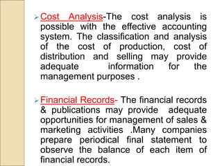 Cost Analysis-The cost analysis is
possible with the effective accounting
system. The classification and analysis
of the cost of production, cost of
distribution and selling may provide
adequate information for the
management purposes .
Financial Records- The financial records
& publications may provide adequate
opportunities for management of sales &
marketing activities .Many companies
prepare periodical final statement to
observe the balance of each item of
financial records.
 