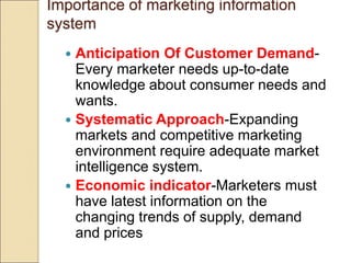 Importance of marketing information
system
 Anticipation Of Customer Demand-
Every marketer needs up-to-date
knowledge about consumer needs and
wants.
 Systematic Approach-Expanding
markets and competitive marketing
environment require adequate market
intelligence system.
 Economic indicator-Marketers must
have latest information on the
changing trends of supply, demand
and prices
 