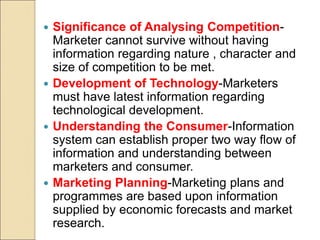  Significance of Analysing Competition-
Marketer cannot survive without having
information regarding nature , character and
size of competition to be met.
 Development of Technology-Marketers
must have latest information regarding
technological development.
 Understanding the Consumer-Information
system can establish proper two way flow of
information and understanding between
marketers and consumer.
 Marketing Planning-Marketing plans and
programmes are based upon information
supplied by economic forecasts and market
research.
 