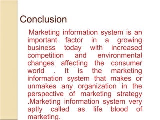 Conclusion
Marketing information system is an
important factor in a growing
business today with increased
competition and environmental
changes affecting the consumer
world . It is the marketing
information system that makes or
unmakes any organization in the
perspective of marketing strategy
.Marketing information system very
aptly called as life blood of
marketing.
 