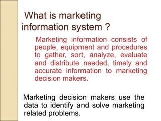 What is marketing
information system ?
Marketing information consists of
people, equipment and procedures
to gather, sort, analyze, evaluate
and distribute needed, timely and
accurate information to marketing
decision makers.
Marketing decision makers use the
data to identify and solve marketing
related problems.
 