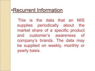 •Recurrent Information
This is the data that an MIS
supplies periodically about the
market share of a specific product
and customer’s awareness of
company’s brands. The data may
be supplied on weekly, monthly or
yearly basis.
 