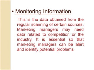 • Monitoring Information
This is the data obtained from the
regular scanning of certain sources.
Marketing managers may need
data related to competition or the
industry. It is essential so that
marketing managers can be alert
and identify potential problems
 