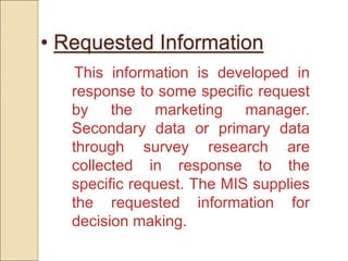 • Requested Information
This information is developed in
response to some specific request
by the marketing manager.
Secondary data or primary data
through survey research are
collected in response to the
specific request. The MIS supplies
the requested information for
decision making.
 