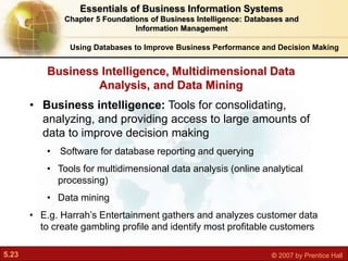 5.23 © 2007 by Prentice Hall
• Business intelligence: Tools for consolidating,
analyzing, and providing access to large amounts of
data to improve decision making
• Software for database reporting and querying
• Tools for multidimensional data analysis (online analytical
processing)
• Data mining
• E.g. Harrah’s Entertainment gathers and analyzes customer data
to create gambling profile and identify most profitable customers
Business Intelligence, Multidimensional Data
Analysis, and Data Mining
Using Databases to Improve Business Performance and Decision Making
Essentials of Business Information Systems
Chapter 5 Foundations of Business Intelligence: Databases and
Information Management
 