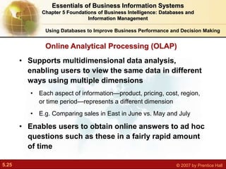 5.25 © 2007 by Prentice Hall
• Supports multidimensional data analysis,
enabling users to view the same data in different
ways using multiple dimensions
• Each aspect of information—product, pricing, cost, region,
or time period—represents a different dimension
• E.g. Comparing sales in East in June vs. May and July
• Enables users to obtain online answers to ad hoc
questions such as these in a fairly rapid amount
of time
Online Analytical Processing (OLAP)
Using Databases to Improve Business Performance and Decision Making
Essentials of Business Information Systems
Chapter 5 Foundations of Business Intelligence: Databases and
Information Management
 