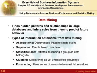5.27 © 2007 by Prentice Hall
• Finds hidden patterns and relationships in large
databases and infers rules from them to predict future
behavior
• Types of information obtainable from data mining
• Associations: Occurrences linked to single event
• Sequences: Events linked over time
• Classifications: Patterns describing a group an item
belongs to
• Clusters: Discovering as yet unclassified groupings
• Forecasting: Uses series of values to forecast future values
Data Mining
Using Databases to Improve Business Performance and Decision Making
Essentials of Business Information Systems
Chapter 5 Foundations of Business Intelligence: Databases and
Information Management
 