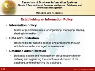 5.33 © 2007 by Prentice Hall
Establishing an Information Policy
Managing Data Resources
• Information policy
• States organization’s rules for organizing, managing, storing,
sharing information
• Data administration
• Responsible for specific policies and procedures through
which data can be managed as a resource
• Database administration
• Database design and management group responsible for
defining and organizing the structure and content of the
database, and maintaining the database.
Essentials of Business Information Systems
Chapter 5 Foundations of Business Intelligence: Databases and
Information Management
 