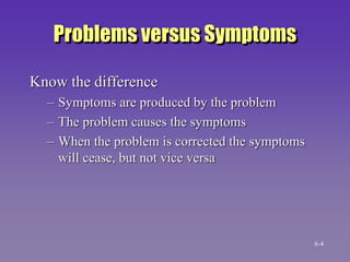 Problems versus Symptoms
Know the difference
– Symptoms are produced by the problem
– The problem causes the symptoms
– When the problem is corrected the symptoms
will cease, but not vice versa
6-4
 