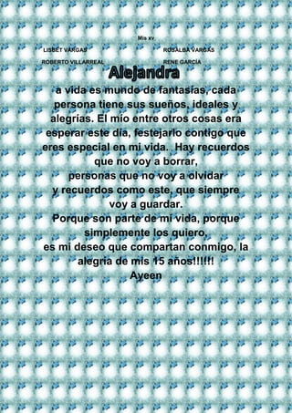 Mis xv 
LISBET VARGAS ROSALBA VARGAS 
ROBERTO VILLARREAL RENE GARCÍA 
a vida es mundo de fantasías, cada 
persona tiene sus sueños, ideales y 
alegrías. El mío entre otros cosas era 
esperar este día, festejarlo contigo que 
eres especial en mi vida. Hay recuerdos 
que no voy a borrar, 
personas que no voy a olvidar 
y recuerdos como este, que siempre 
voy a guardar. 
Porque son parte de mi vida, porque 
simplemente los quiero, 
es mi deseo que compartan conmigo, la 
alegría de mis 15 años!!!!!! 
Ayeen 
