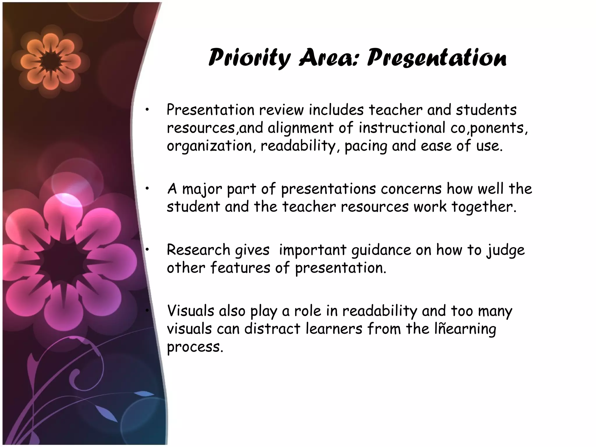 Priority Area: Presentation
• Presentation review includes teacher and students
resources,and alignment of instructional co,ponents,
organization, readability, pacing and ease of use.
• A major part of presentations concerns how well the
student and the teacher resources work together.
• Research gives important guidance on how to judge
other features of presentation.
• Visuals also play a role in readability and too many
visuals can distract learners from the lñearning
process.
 
