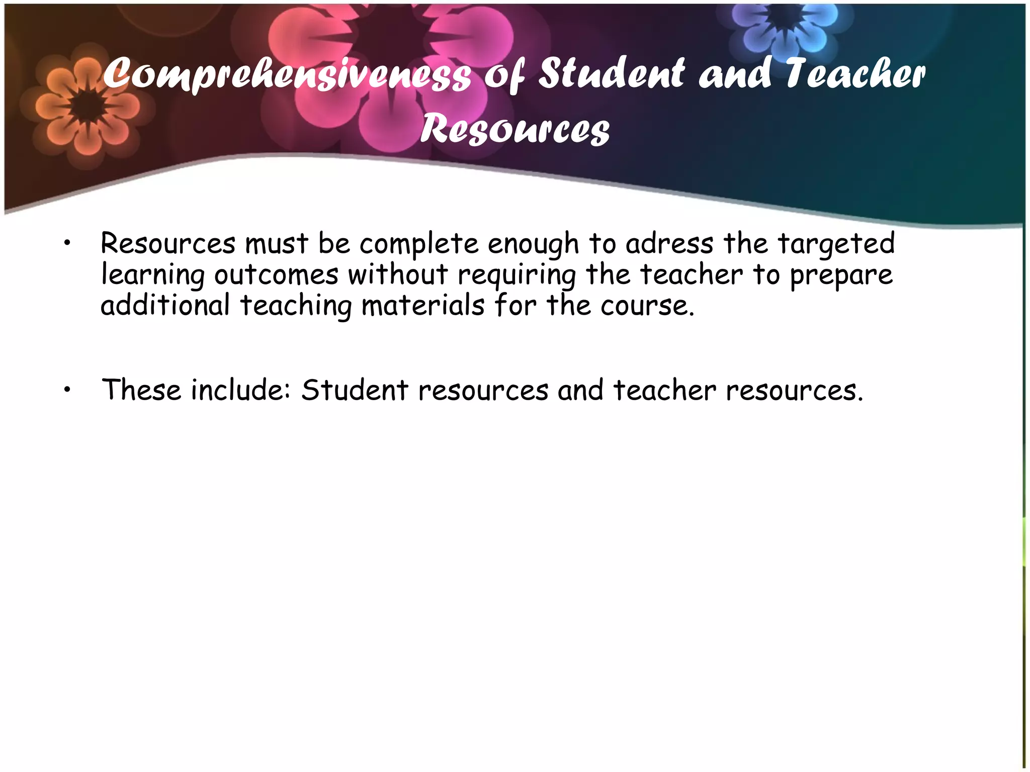 Comprehensiveness of Student and Teacher
Resources
• Resources must be complete enough to adress the targeted
learning outcomes without requiring the teacher to prepare
additional teaching materials for the course.
• These include: Student resources and teacher resources.
 