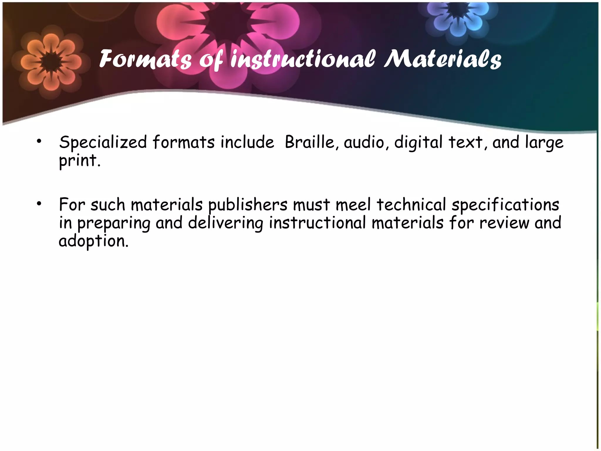 Formats of instructional Materials
• Specialized formats include Braille, audio, digital text, and large
print.
• For such materials publishers must meel technical specifications
in preparing and delivering instructional materials for review and
adoption.
 