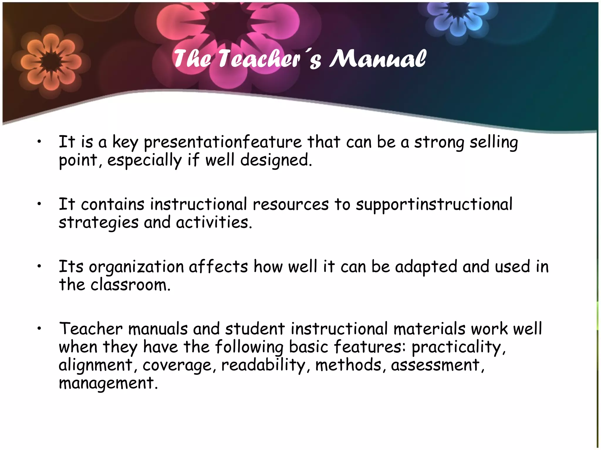 The Teacher´s Manual
• It is a key presentationfeature that can be a strong selling
point, especially if well designed.
• It contains instructional resources to supportinstructional
strategies and activities.
• Its organization affects how well it can be adapted and used in
the classroom.
• Teacher manuals and student instructional materials work well
when they have the following basic features: practicality,
alignment, coverage, readability, methods, assessment,
management.
 