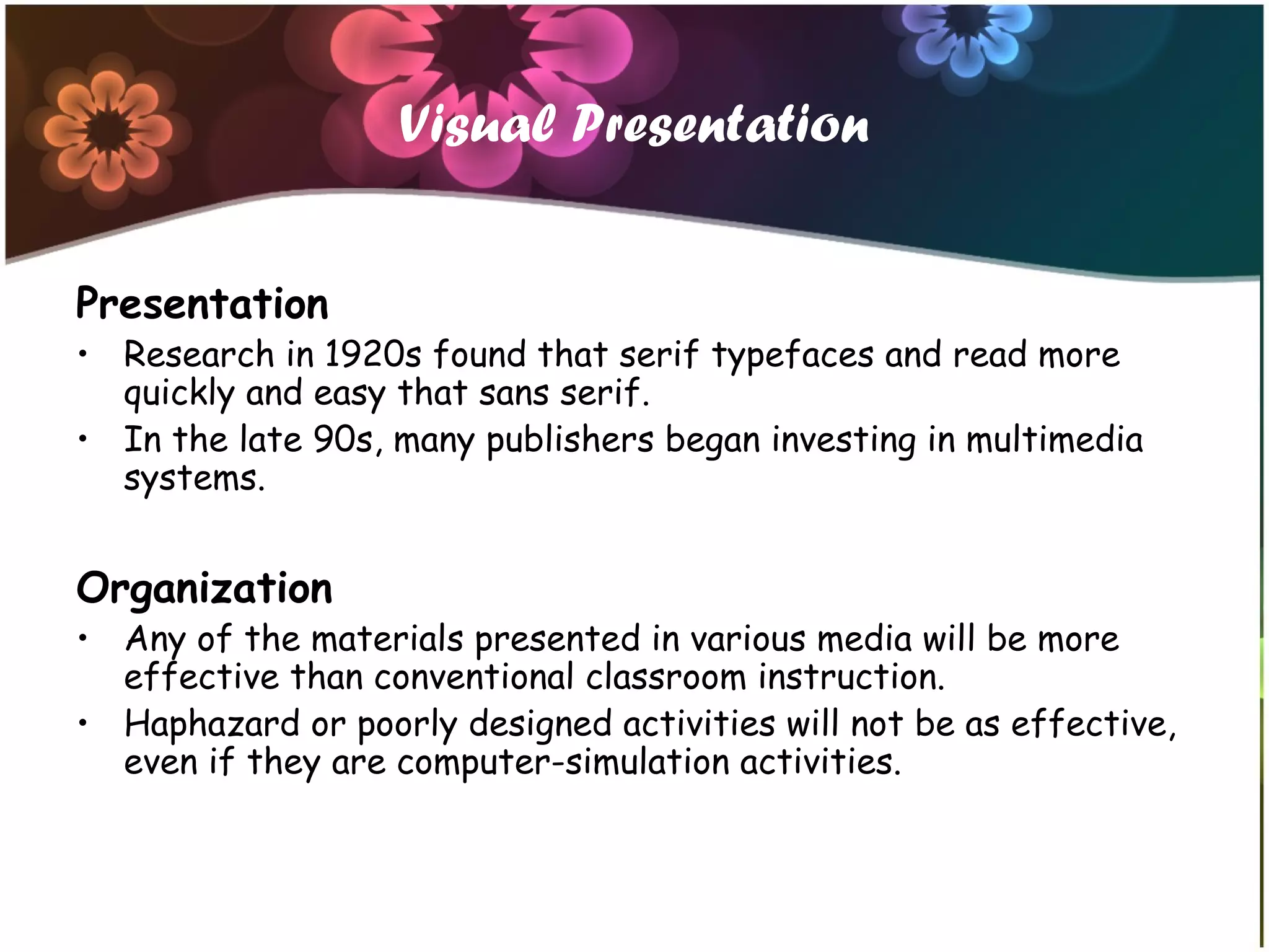 Visual Presentation
Presentation
• Research in 1920s found that serif typefaces and read more
quickly and easy that sans serif.
• In the late 90s, many publishers began investing in multimedia
systems.
Organization
• Any of the materials presented in various media will be more
effective than conventional classroom instruction.
• Haphazard or poorly designed activities will not be as effective,
even if they are computer-simulation activities.
 