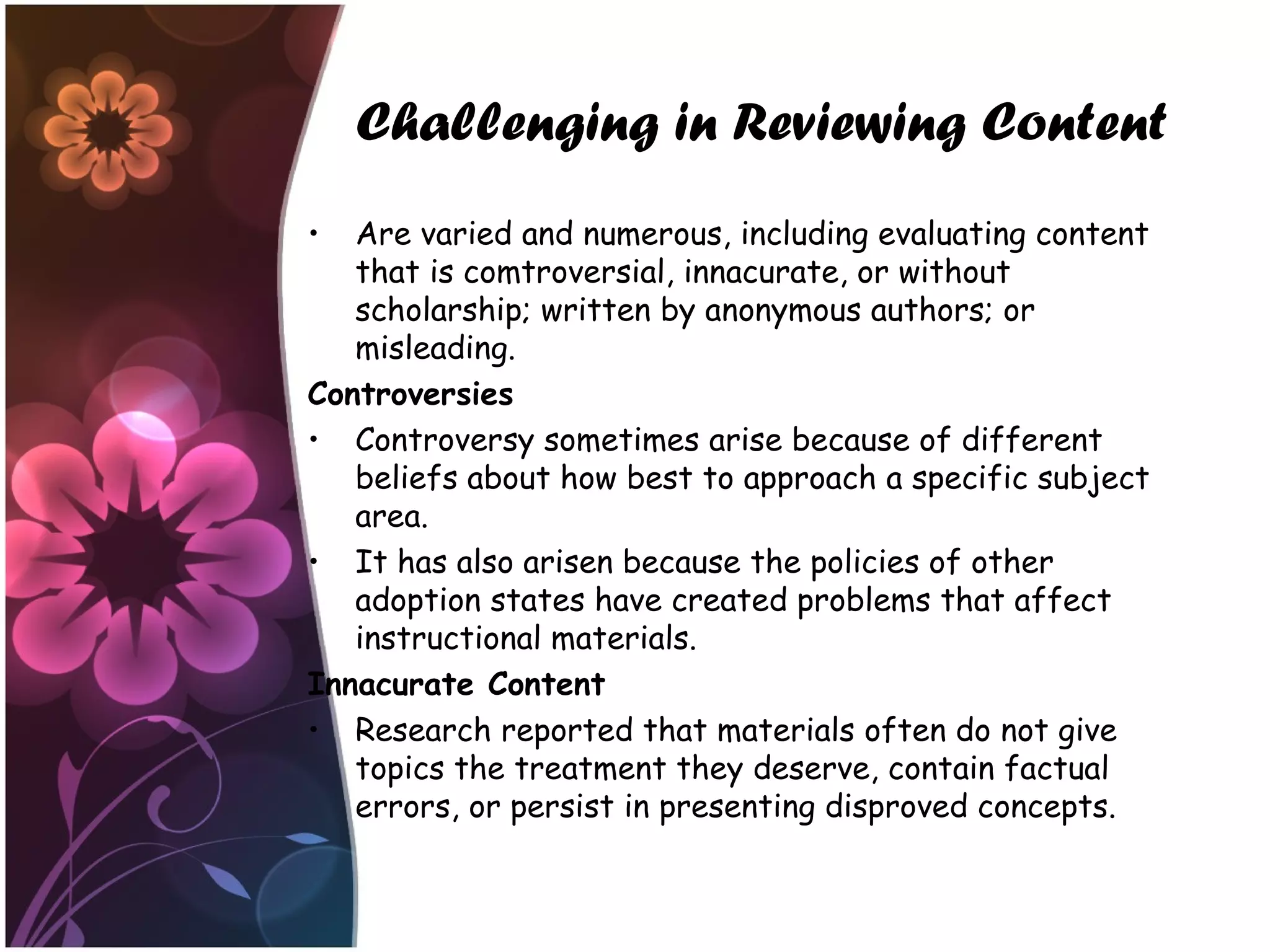 Challenging in Reviewing Content
• Are varied and numerous, including evaluating content
that is comtroversial, innacurate, or without
scholarship; written by anonymous authors; or
misleading.
Controversies
• Controversy sometimes arise because of different
beliefs about how best to approach a specific subject
area.
• It has also arisen because the policies of other
adoption states have created problems that affect
instructional materials.
Innacurate Content
• Research reported that materials often do not give
topics the treatment they deserve, contain factual
errors, or persist in presenting disproved concepts.
 