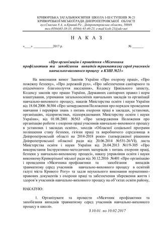 КРИВОРІЗЬКА ЗАГАЛЬНООСВІТНЯ ШКОЛА І-Ш СТУПЕНІВ № 21
КРИВОРІЗЬКОЇ МІСЬКОЇ РАДИ ДНІПРОПЕТРОВСЬКОЇ ОБЛАСТІ
вул.Спаська 8 А, м.Кривий Ріг , Дніпропетровська область, 50049
тел.(0564)65-38-33, (0564) 65-40-23, e-mail kzsh-21@ukr.net
Н А К А З
«____» ____________2017 р. № _______
«Про організацію і проведення «Місячника
профілактики та запобігання випадків травматизму серед учасників
навчально-виховного процесу в КЗШ №21»
На виконання вимог Законів України «Про охорону праці», «Про
пожежну безпеку», «Про дорожній рух», «Про забезпечення санітарного та
епідемічного благополуччя населення», Кодексу Цивільного захисту,
Кодексу законів про працю України, Державних санітарних правил і норм
влаштування, утримання загальноосвітніх навчальних закладів та організації
навчально-виховного процесу, наказів Міністерства освіти і науки України
від 18.04.2006 №304 «Про затвердження Положення про порядок проведення
навчання і перевірки знань з питань охорони праці в закладах, установах,
організаціях, підприємствах, підпорядкованих Міністерству освіти і науки
України», від 01.08.2001 №563 «Про затвердження Положення про
організацію роботи з охорони праці учасників навчально-виховного процесу
в установах і закладах освіти», заходів «Обласної соціальної програми
поліпшення стану безпеки, гігієни праці та виробничого середовища в
Дніпропетровській області на 2014-2018 роки» (затвердженої рішенням
Дніпропетровської обласної ради від 20.06.2014 №531-26/VІ), листа
Міністерства освіти і науки України від 26.04.2013 №1/9-305 «Про
використання Інструктивно-методичних матеріалів з питань охорони праці,
безпеки у навчально-виховному процесі», наказу управління освіти і науки
виконкомуКриворізької міської ради від 30.12.2016 №401 «Про організацію
і проведення «Місячника профілактики та запобігання випадків
травматизму серед учасників навчально-виховного процесу в освітній
галузі міста Кривого Рогу» та задля неухильного виконання нормативно-
правових документів з охорони праці та забезпечення збереження життя і
здоров’я учасників навчально-виховного процесу на об’єктах освіти району,
НАКАЗУЮ:
1. Організувати та провести «Місячник профілактики та
запобігання випадків травматизму серед учасників навчально-виховного
процесу в школі».
З 10.01. по 10.02.2017
 