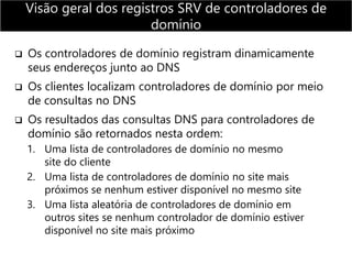  Os controladores de domínio registram dinamicamente
seus endereços junto ao DNS
 Os clientes localizam controladores de domínio por meio
de consultas no DNS
 Os resultados das consultas DNS para controladores de
domínio são retornados nesta ordem:
1. Uma lista de controladores de domínio no mesmo
site do cliente
2. Uma lista de controladores de domínio no site mais
próximos se nenhum estiver disponível no mesmo site
3. Uma lista aleatória de controladores de domínio em
outros sites se nenhum controlador de domínio estiver
disponível no site mais próximo
Visão geral dos registros SRV de controladores de
domínio
 
