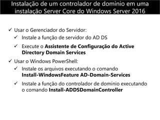  Usar o Gerenciador do Servidor:
 Instale a função de servidor do AD DS
 Execute o Assistente de Configuração do Active
Directory Domain Services
 Usar o Windows PowerShell:
 Instale os arquivos executando o comando
Install-WindowsFeature AD-Domain-Services
 Instale a função do controlador de domínio executando
o comando Install-ADDSDomainController
Instalação de um controlador de domínio em uma
instalação Server Core do Windows Server 2016
 