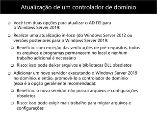  Você tem duas opções para atualizar o AD DS para
o Windows Server 2019:
 Realizar uma atualização in-loco (do Windows Server 2012 ou
versões posteriores para o Windows Server 2019:
 Benefício: com exceção das verificações de pré-requisitos, todos
os arquivos e programas permanecem no local e nenhum
trabalho adicional é necessário
 Risco: isso pode deixar arquivos e bibliotecas DLL obsoletos
 Adicionar um novo servidor executando o Windows Server 2019
no domínio, e então, promovê-lo a controlador de domínio
(essa é a opção geralmente recomendada):
 Benefício: o novo servidor não possui arquivos e configurações
obsoletos
 Risco: isso pode exigir mais trabalho para migrar arquivos e
configurações
Atualização de um controlador de domínio
 