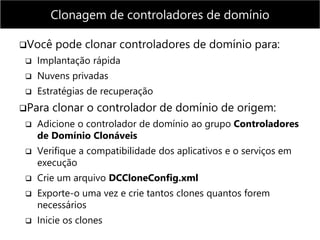Você pode clonar controladores de domínio para:
 Implantação rápida
 Nuvens privadas
 Estratégias de recuperação
Para clonar o controlador de domínio de origem:
 Adicione o controlador de domínio ao grupo Controladores
de Domínio Clonáveis
 Verifique a compatibilidade dos aplicativos e o serviços em
execução
 Crie um arquivo DCCloneConfig.xml
 Exporte-o uma vez e crie tantos clones quantos forem
necessários
 Inicie os clones
Clonagem de controladores de domínio
 