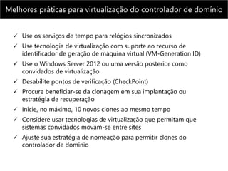 Melhores práticas para virtualização do controlador de domínio
 Use os serviços de tempo para relógios sincronizados
 Use tecnologia de virtualização com suporte ao recurso de
identificador de geração de máquina virtual (VM-Generation ID)
 Use o Windows Server 2012 ou uma versão posterior como
convidados de virtualização
 Desabilite pontos de verificação (CheckPoint)
 Procure beneficiar-se da clonagem em sua implantação ou
estratégia de recuperação
 Inicie, no máximo, 10 novos clones ao mesmo tempo
 Considere usar tecnologias de virtualização que permitam que
sistemas convidados movam-se entre sites
 Ajuste sua estratégia de nomeação para permitir clones do
controlador de domínio
 