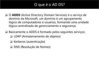  O ADDS (Active Directory Domain Services) é o serviço de
domínio da Microsoft, um domínio é um agrupamento
lógico de computadores e usuários, formando uma unidade
lógica centralizada de gerenciamento e segurança.
 Basicamente o ADDS é formado pelos seguintes serviços:
 LDAP (Armazenamento de objetos)
 Kerberos (autenticação)
 DNS (Resolução de Nomes)
O que é o AD DS?
 