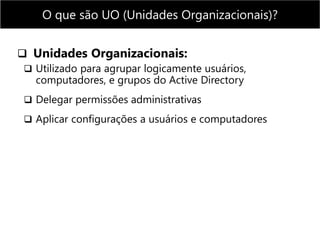  Unidades Organizacionais:
 Utilizado para agrupar logicamente usuários,
computadores, e grupos do Active Directory
 Delegar permissões administrativas
 Aplicar configurações a usuários e computadores
O que são UO (Unidades Organizacionais)?
 