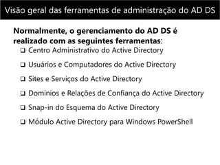 Normalmente, o gerenciamento do AD DS é
realizado com as seguintes ferramentas:
 Centro Administrativo do Active Directory
 Usuários e Computadores do Active Directory
 Sites e Serviços do Active Directory
 Domínios e Relações de Confiança do Active Directory
 Snap-in do Esquema do Active Directory
 Módulo Active Directory para Windows PowerShell
Visão geral das ferramentas de administração do AD DS
 