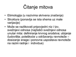 Čitanje mitova Etimologija (u nazivima skrivena značenja) Struktura (ponavlja se ista shema uz male varijacije) Može se razlikovati pripovjedni niz i tzv, svežnjevi odnosa (najčešći svežnjevi odnosa unutar mita: definiranje krvnog srodstva; ubijanje čudovišta; poteškoće u održavanju ravnoteže – dosizanje snage i ponovna uspostava ravnoteže na razini radnje i  individue) 