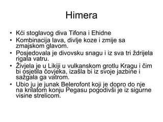 Himera Kći stoglavog diva Tifona i Ehidne Kombinacija lava, divlje koze i zmije sa zmajskom glavom. Posjedovala je divovsku snagu i iz sva tri ždrijela rigala vatru. Živjela je u Likiji u vulkanskom grotlu Kragu i čim bi osjetila čovjeka, izašla bi iz svoje jazbine i sažgala ga vatrom. Ubio ju je junak Belerofont koji je dopro do nje na krilatom konju Pegasu pogodivši je iz sigurne visine strelicom. 